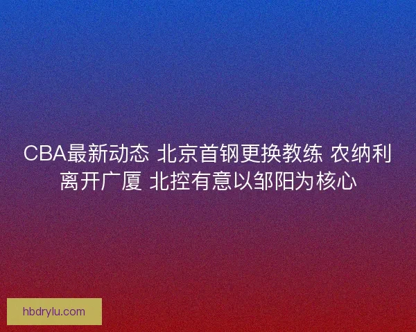CBA最新动态 北京首钢更换教练 农纳利离开广厦 北控有意以邹阳为核心