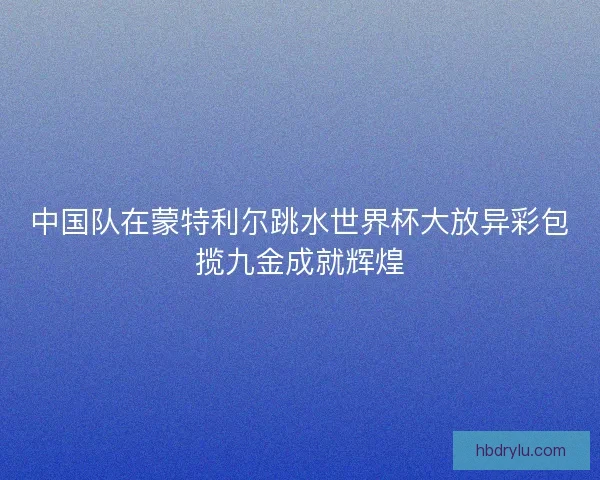 中国队在蒙特利尔跳水世界杯大放异彩包揽九金成就辉煌