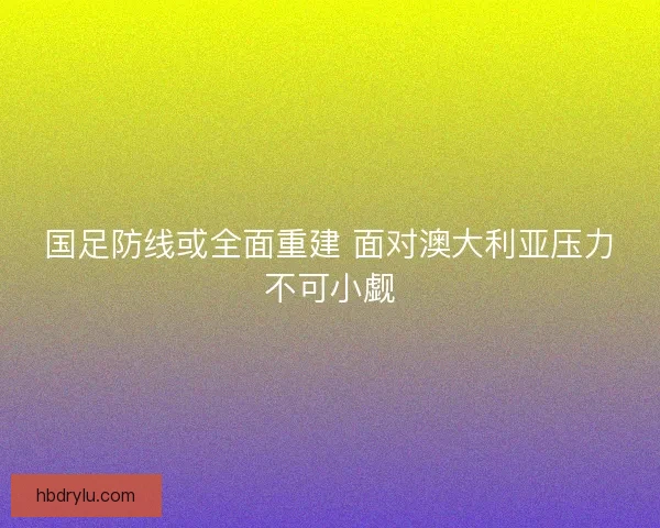国足防线或全面重建 面对澳大利亚压力不可小觑