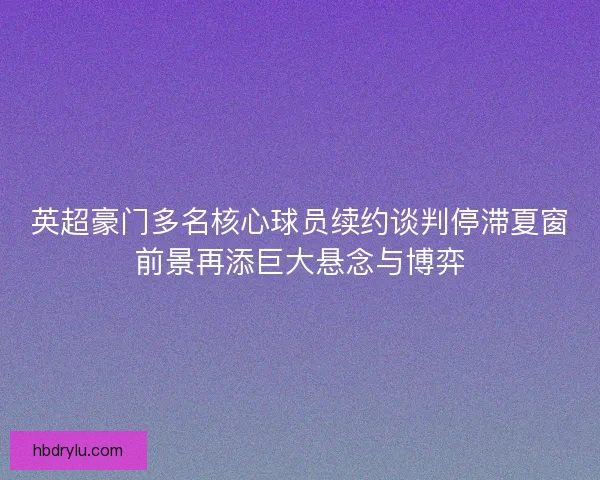 英超豪门多名核心球员续约谈判停滞夏窗前景再添巨大悬念与博弈