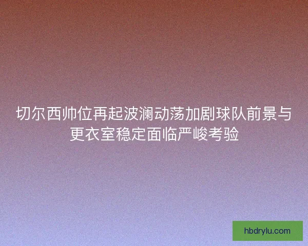 切尔西帅位再起波澜动荡加剧球队前景与更衣室稳定面临严峻考验