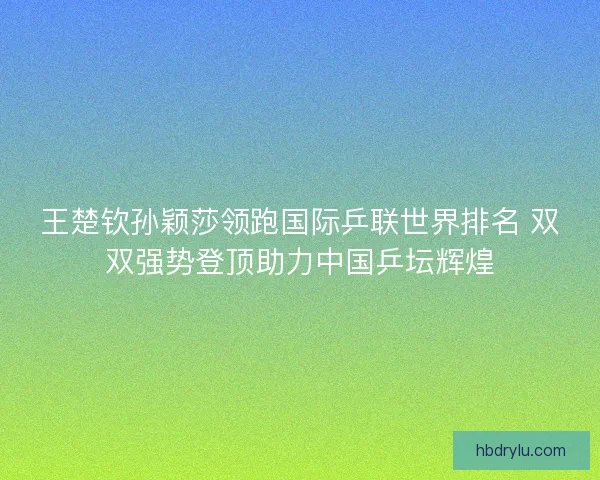 王楚钦孙颖莎领跑国际乒联世界排名 双双强势登顶助力中国乒坛辉煌