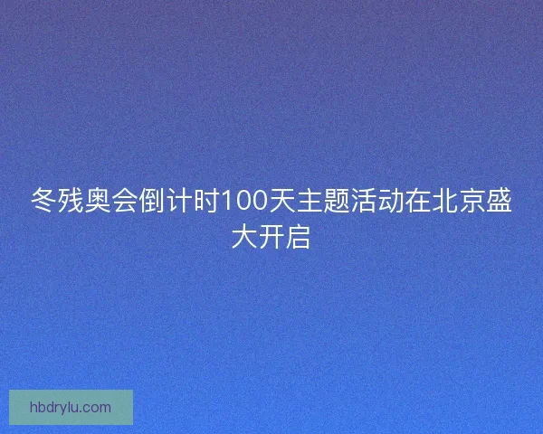 冬残奥会倒计时100天主题活动在北京盛大开启