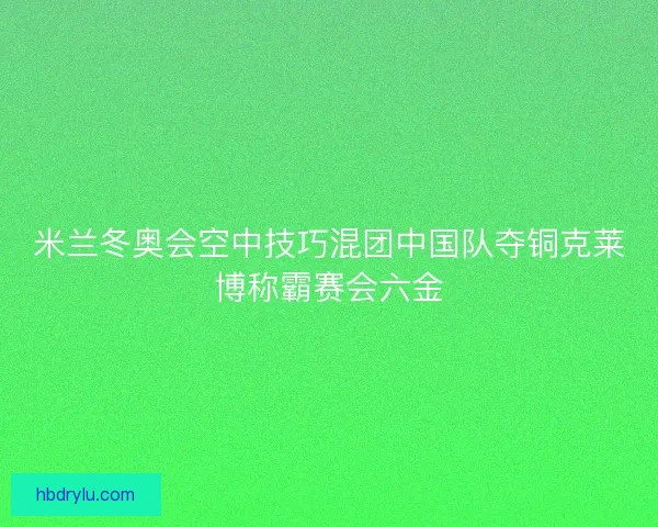 米兰冬奥会空中技巧混团中国队夺铜克莱博称霸赛会六金 米兰冬奥会空中技巧混团中国队夺铜克莱博称霸赛会六金