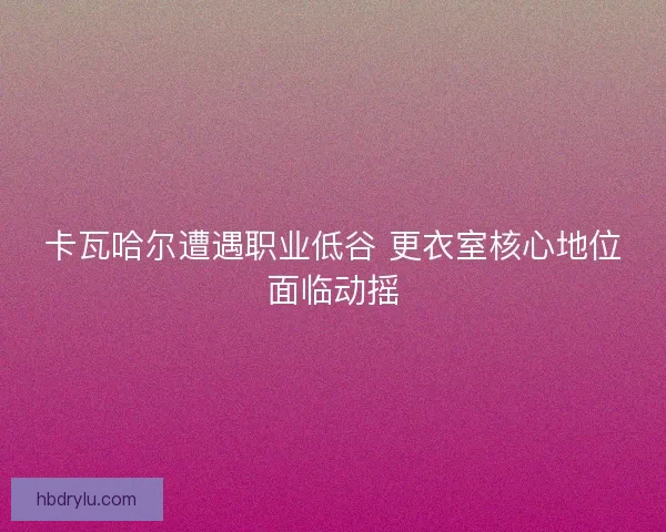 卡瓦哈尔遭遇职业低谷 更衣室核心地位面临动摇 卡瓦哈尔遭遇职业低谷 更衣室核心地位面临动摇
