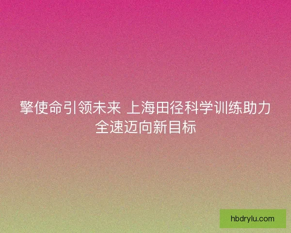 擎使命引领未来 上海田径科学训练助力全速迈向新目标 擎使命引领未来 上海田径科学训练助力全速迈向新目标